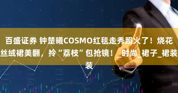 百盛证券 钟楚曦COSMO红毯走秀照火了！烧花丝绒裙美翻，拎“荔枝”包抢镜！_时尚_裙子_裙装