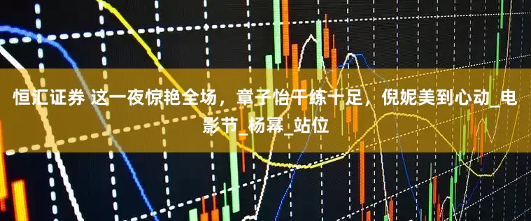 恒汇证券 这一夜惊艳全场，章子怡干练十足，倪妮美到心动_电影节_杨幂_站位