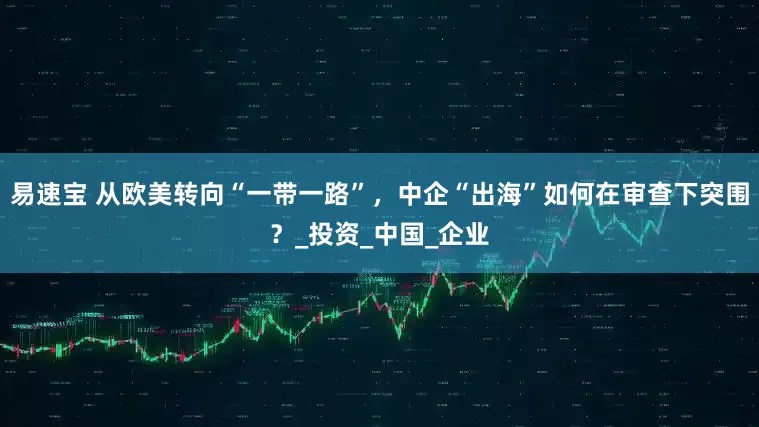 易速宝 从欧美转向“一带一路”，中企“出海”如何在审查下突围？_投资_中国_企业