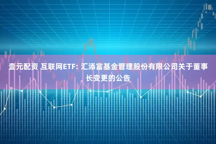壹元配资 互联网ETF: 汇添富基金管理股份有限公司关于董事长变更的公告