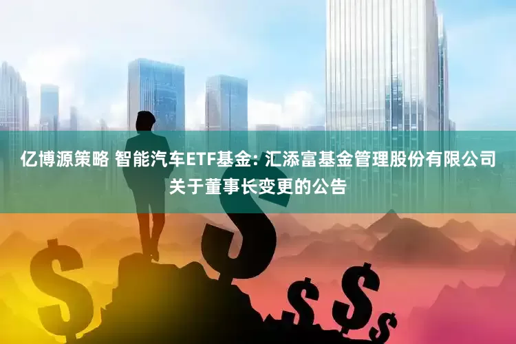 亿博源策略 智能汽车ETF基金: 汇添富基金管理股份有限公司关于董事长变更的公告