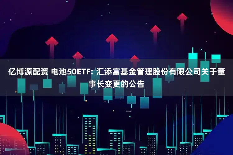 亿博源配资 电池50ETF: 汇添富基金管理股份有限公司关于董事长变更的公告
