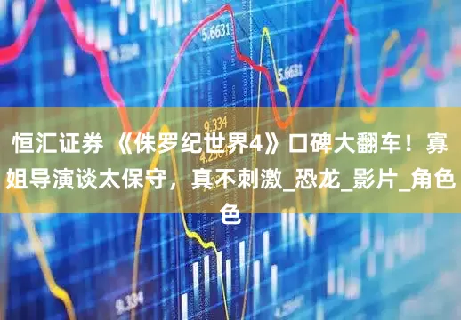 恒汇证券 《侏罗纪世界4》口碑大翻车！寡姐导演谈太保守，真不刺激_恐龙_影片_角色