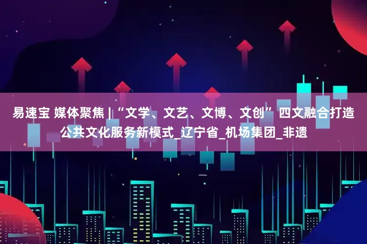 易速宝 媒体聚焦 | “文学、文艺、文博、文创” 四文融合打造公共文化服务新模式_辽宁省_机场集团_非遗