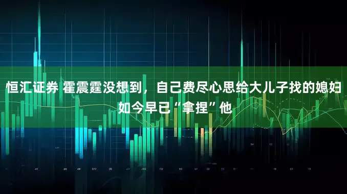 恒汇证券 霍震霆没想到，自己费尽心思给大儿子找的媳妇 如今早已“拿捏”他