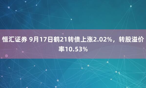 恒汇证券 9月17日鹤21转债上涨2.02%，转股溢价率10.53%