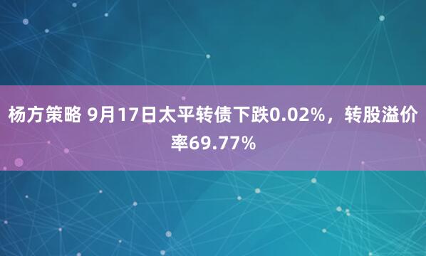 杨方策略 9月17日太平转债下跌0.02%，转股溢价率69.77%