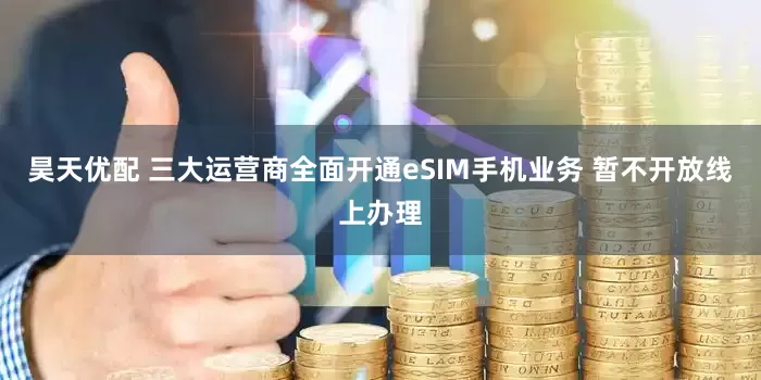 昊天优配 三大运营商全面开通eSIM手机业务 暂不开放线上办理