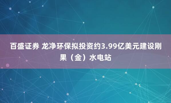 百盛证券 龙净环保拟投资约3.99亿美元建设刚果（金）水电站