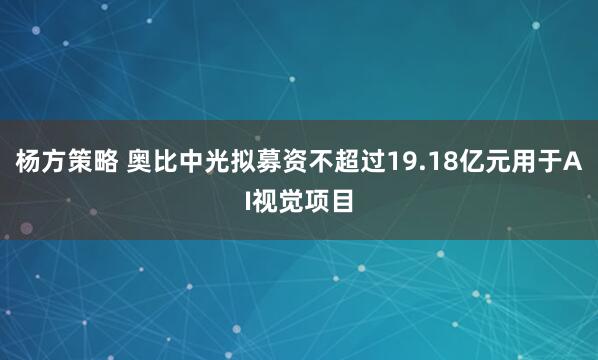 杨方策略 奥比中光拟募资不超过19.18亿元用于AI视觉项目