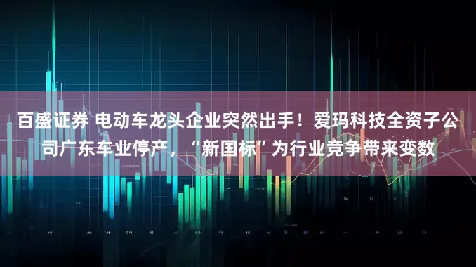 百盛证券 电动车龙头企业突然出手！爱玛科技全资子公司广东车业停产，“新国标”为行业竞争带来变数