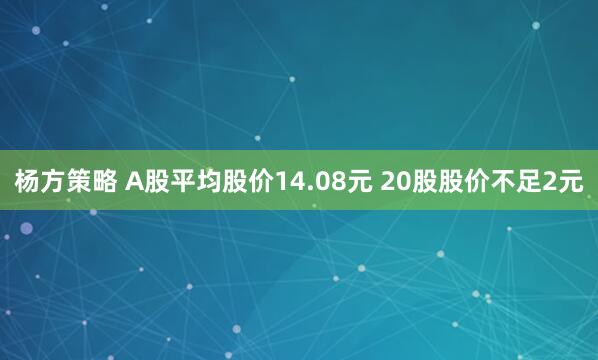 杨方策略 A股平均股价14.08元 20股股价不足2元