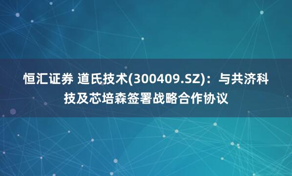 恒汇证券 道氏技术(300409.SZ)：与共济科技及芯培森签署战略合作协议