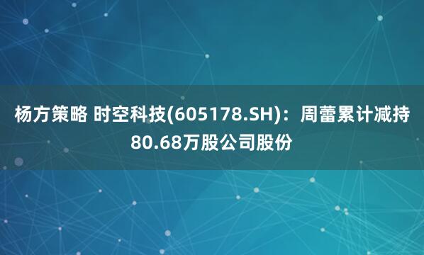 杨方策略 时空科技(605178.SH)：周蕾累计减持80.68万股公司股份