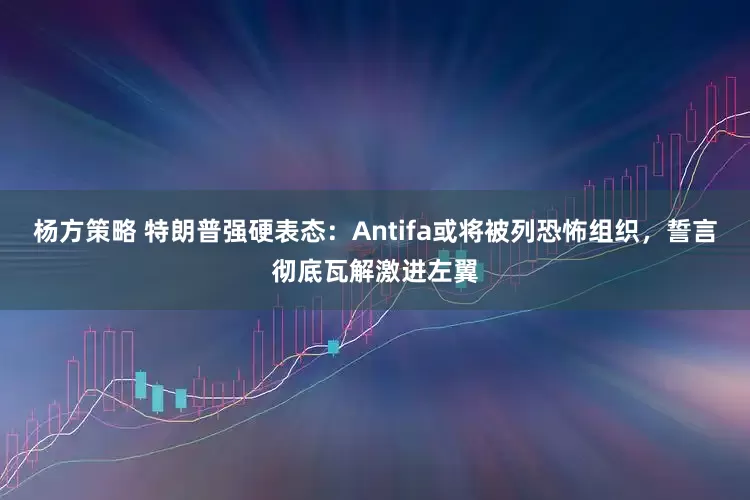杨方策略 特朗普强硬表态：Antifa或将被列恐怖组织，誓言彻底瓦解激进左翼