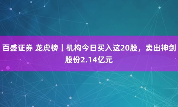 百盛证券 龙虎榜丨机构今日买入这20股，卖出神剑股份2.14亿元