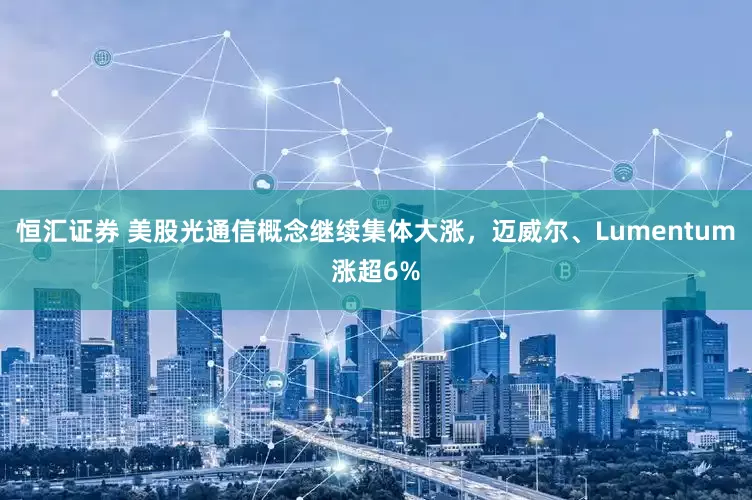 恒汇证券 美股光通信概念继续集体大涨，迈威尔、Lumentum涨超6%