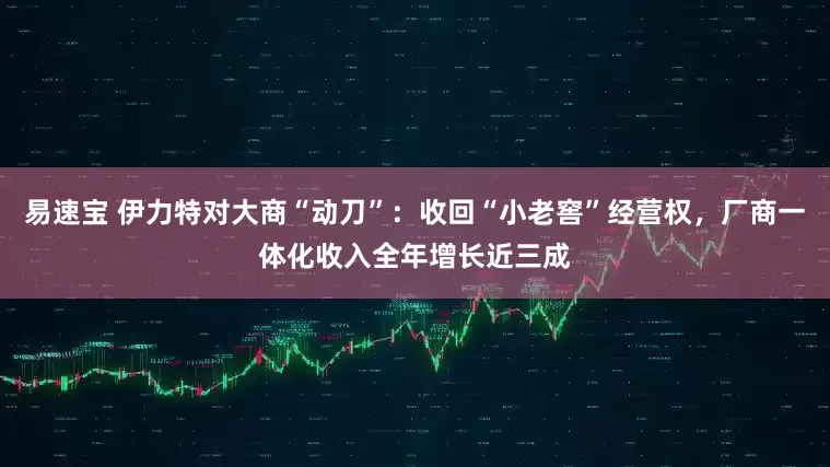 易速宝 伊力特对大商“动刀”：收回“小老窖”经营权，厂商一体化收入全年增长近三成